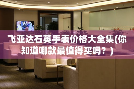 飛亞達(dá)石英手表價(jià)格大全集(你知道哪款最值得買(mǎi)嗎？)