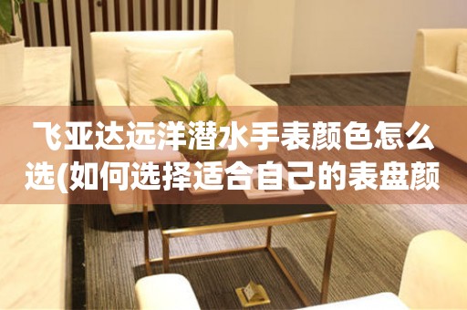 飛亞達(dá)遠(yuǎn)洋潛水手表顏色怎么選(如何選擇適合自己的表盤(pán)顏色)