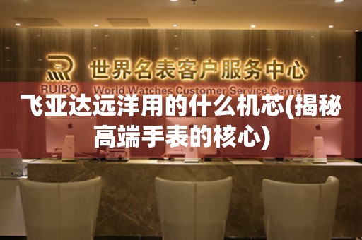 飛亞達(dá)遠(yuǎn)洋用的什么機(jī)芯(揭秘高端手表的核心)