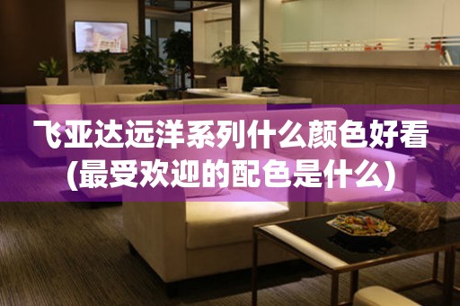 飛亞達(dá)遠(yuǎn)洋系列什么顏色好看(最受歡迎的配色是什么)