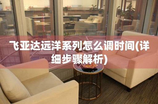 飛亞達(dá)遠(yuǎn)洋系列怎么調(diào)時(shí)間(詳細(xì)步驟解析)