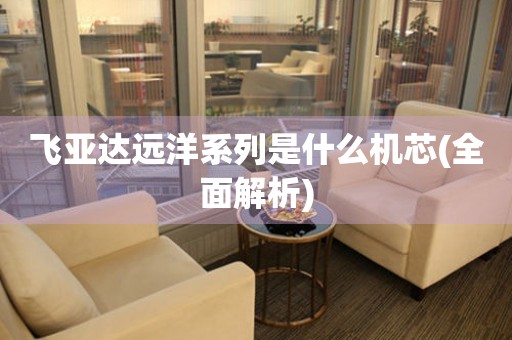 飛亞達(dá)遠(yuǎn)洋系列是什么機(jī)芯(全面解析)