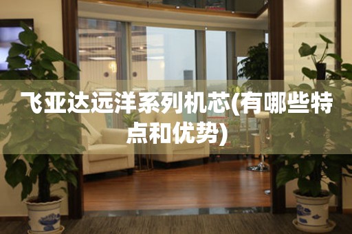 飛亞達(dá)遠(yuǎn)洋系列機(jī)芯(有哪些特點(diǎn)和優(yōu)勢(shì))