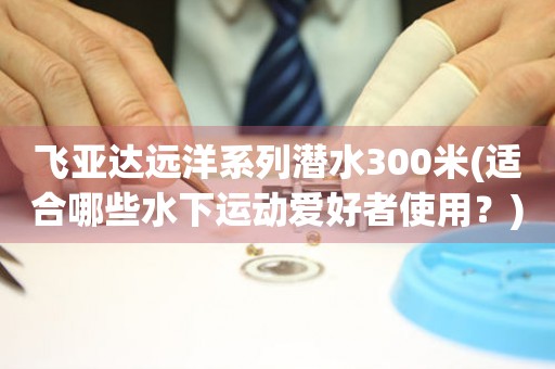 飛亞達(dá)遠(yuǎn)洋系列潛水300米(適合哪些水下運(yùn)動(dòng)愛好者使用？)