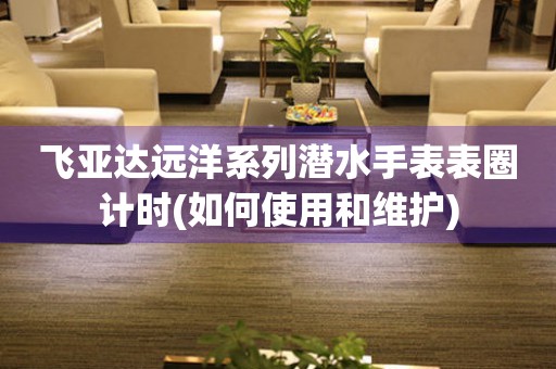 飛亞達(dá)遠(yuǎn)洋系列潛水手表表圈計(jì)時(shí)(如何使用和維護(hù))