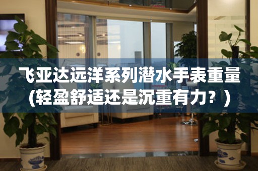 飛亞達(dá)遠(yuǎn)洋系列潛水手表重量(輕盈舒適還是沉重有力？)