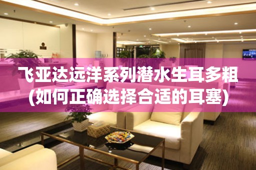 飛亞達(dá)遠(yuǎn)洋系列潛水生耳多粗(如何正確選擇合適的耳塞)