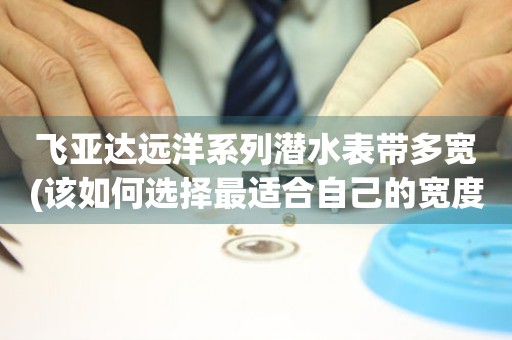 飛亞達(dá)遠(yuǎn)洋系列潛水表帶多寬(該如何選擇最適合自己的寬度)