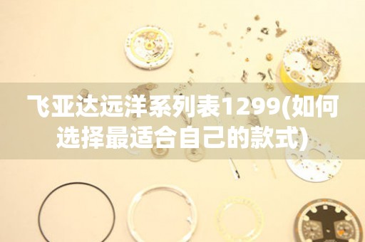 飛亞達(dá)遠(yuǎn)洋系列表1299(如何選擇最適合自己的款式)