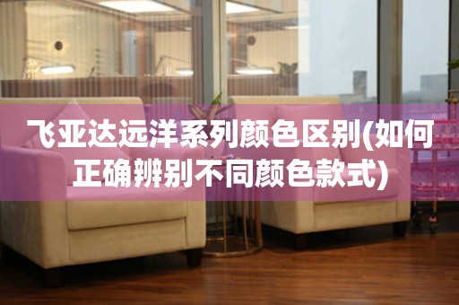 飛亞達(dá)遠(yuǎn)洋系列顏色區(qū)別(如何正確辨別不同顏色款式)