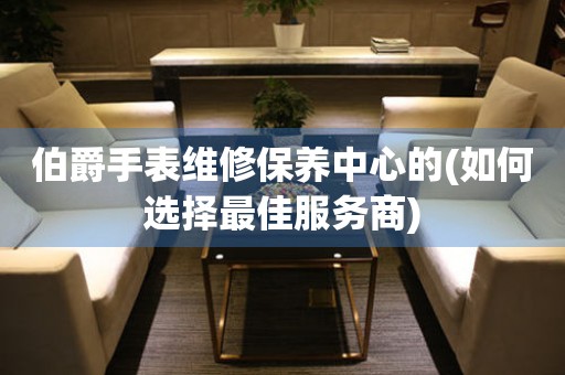 伯爵手表維修保養(yǎng)中心的(如何選擇最佳服務(wù)商)