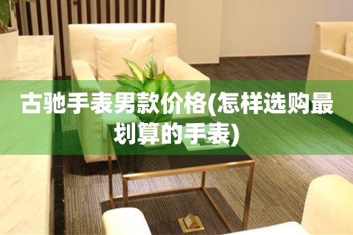 古馳手表男款價(jià)格(怎樣選購(gòu)最劃算的手表)