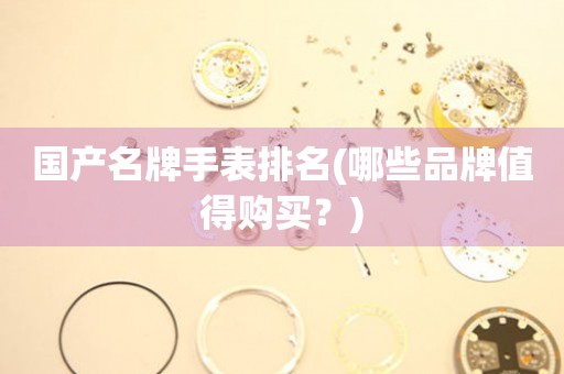 國(guó)產(chǎn)名牌手表排名(哪些品牌值得購(gòu)買(mǎi)？)