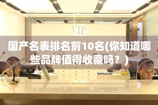國(guó)產(chǎn)名表排名前10名(你知道哪些品牌值得收藏嗎？)