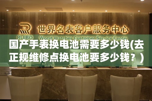 國(guó)產(chǎn)手表?yè)Q電池需要多少錢(去正規(guī)維修點(diǎn)換電池要多少錢？)