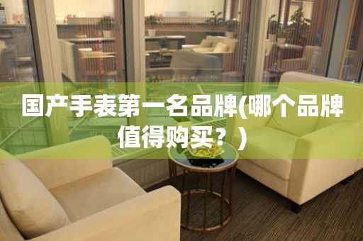 國(guó)產(chǎn)手表第一名品牌(哪個(gè)品牌值得購(gòu)買？)