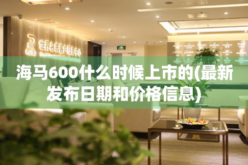 海馬600什么時(shí)候上市的(最新發(fā)布日期和價(jià)格信息)