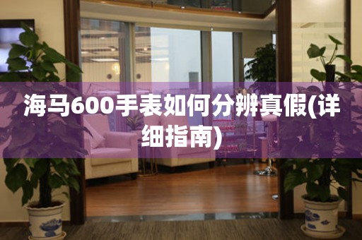 海馬600手表如何分辨真假(詳細(xì)指南)