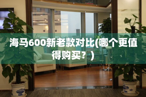 海馬600新老款對(duì)比(哪個(gè)更值得購(gòu)買？)