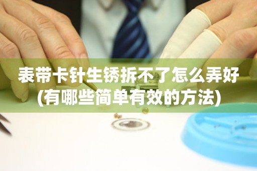 表帶卡針生銹拆不了怎么弄好(有哪些簡(jiǎn)單有效的方法)