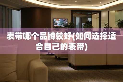 表帶哪個(gè)品牌較好(如何選擇適合自己的表帶)
