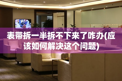 表帶拆一半拆不下來了咋辦(應(yīng)該如何解決這個(gè)問題)