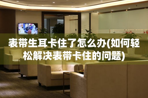 表帶生耳卡住了怎么辦(如何輕松解決表帶卡住的問題)