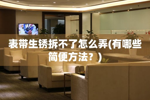 表帶生銹拆不了怎么弄(有哪些簡便方法？)