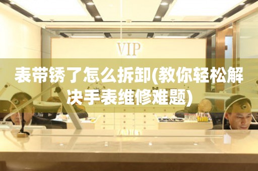 表帶銹了怎么拆卸(教你輕松解決手表維修難題)