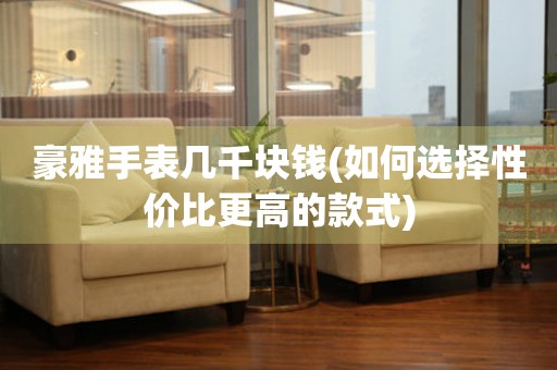 豪雅手表幾千塊錢(如何選擇性價比更高的款式)