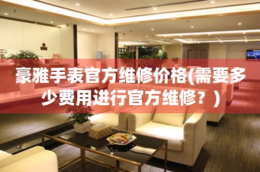 豪雅手表官方維修價(jià)格(需要多少費(fèi)用進(jìn)行官方維修？)