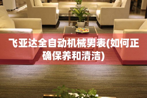 飛亞達(dá)全自動(dòng)機(jī)械男表(如何正確保養(yǎng)和清潔)