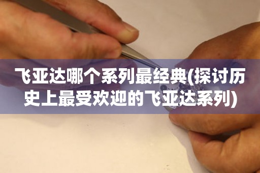 飛亞達(dá)哪個(gè)系列最經(jīng)典(探討歷史上最受歡迎的飛亞達(dá)系列)