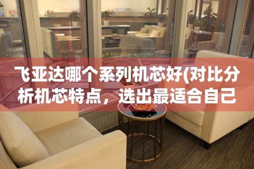飛亞達(dá)哪個(gè)系列機(jī)芯好(對(duì)比分析機(jī)芯特點(diǎn)，選出最適合自己的款式)