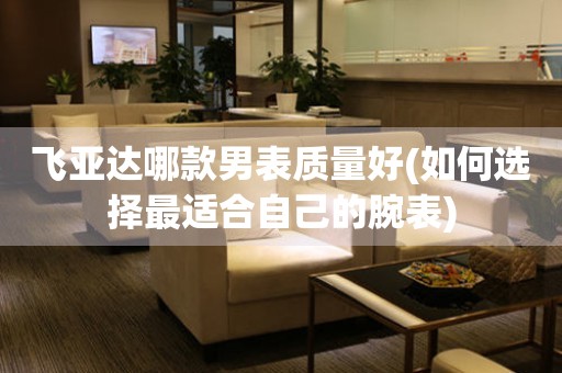 飛亞達(dá)哪款男表質(zhì)量好(如何選擇最適合自己的腕表)