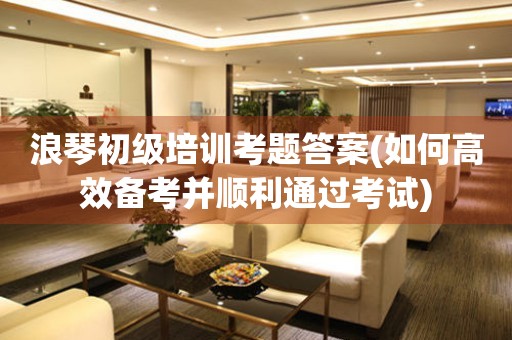 浪琴初級培訓(xùn)考題答案(如何高效備考并順利通過考試)