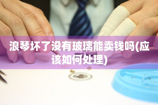 浪琴壞了沒有玻璃能賣錢嗎(應(yīng)該如何處理)