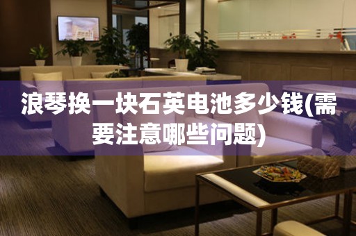 浪琴換一塊石英電池多少錢(需要注意哪些問題)