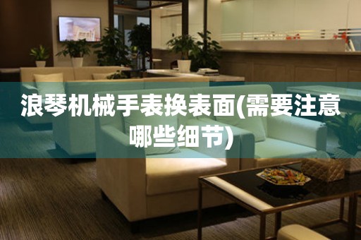 浪琴機(jī)械手表換表面(需要注意哪些細(xì)節(jié))