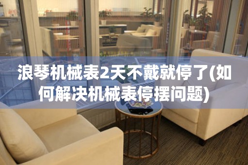 浪琴機(jī)械表2天不戴就停了(如何解決機(jī)械表停擺問題)