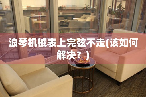 浪琴機(jī)械表上完弦不走(該如何解決？)