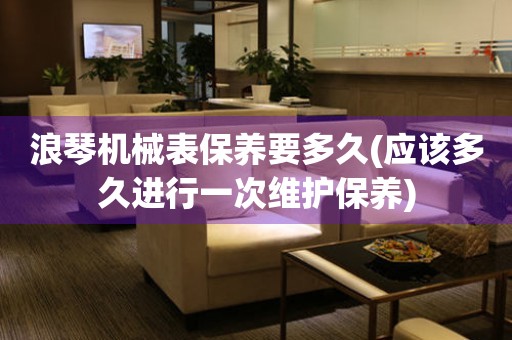 浪琴機(jī)械表保養(yǎng)要多久(應(yīng)該多久進(jìn)行一次維護(hù)保養(yǎng))
