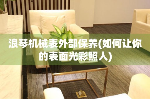 浪琴機械表外部保養(yǎng)(如何讓你的表面光彩照人)