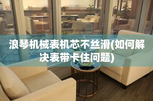浪琴機械表機芯不絲滑(如何解決表帶卡住問題)
