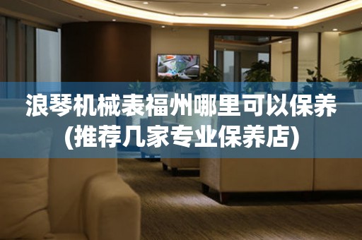 浪琴機械表福州哪里可以保養(yǎng)(推薦幾家專業(yè)保養(yǎng)店)