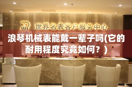 浪琴機械表能戴一輩子嗎(它的耐用程度究竟如何？)
