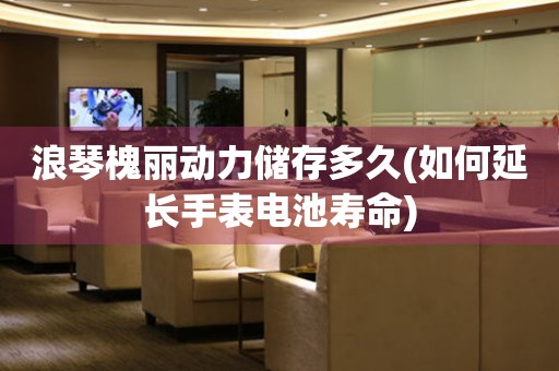 浪琴槐麗動力儲存多久(如何延長手表電池壽命)