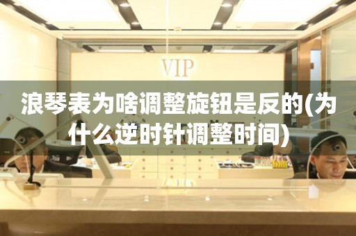 浪琴表為啥調(diào)整旋鈕是反的(為什么逆時針調(diào)整時間)