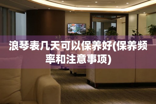 浪琴表幾天可以保養(yǎng)好(保養(yǎng)頻率和注意事項)