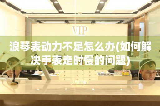 浪琴表動力不足怎么辦(如何解決手表走時慢的問題)
